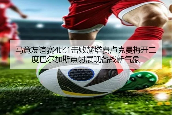 马竞友谊赛4比1击败赫塔费卢克曼梅开二度巴尔加斯点射展现备战新气象